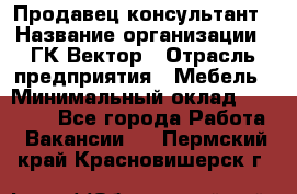 Продавец-консультант › Название организации ­ ГК Вектор › Отрасль предприятия ­ Мебель › Минимальный оклад ­ 15 000 - Все города Работа » Вакансии   . Пермский край,Красновишерск г.